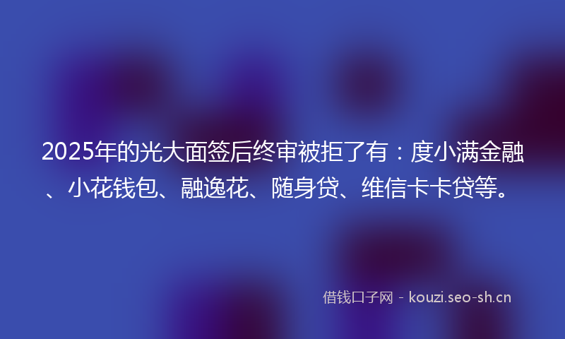2025年的光大面签后终审被拒了有：度小满金融、小花钱包、融逸花、随身贷、维信卡卡贷等。