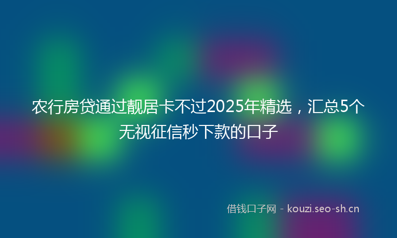 农行房贷通过靓居卡不过2025年精选，汇总5个无视征信秒下款的口子