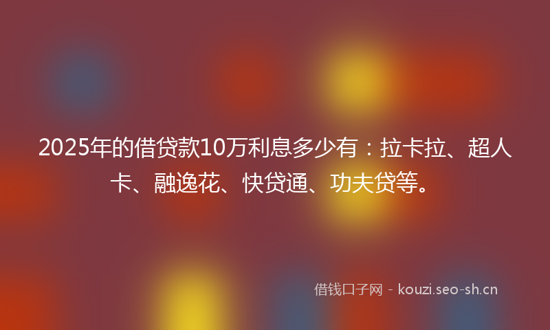 2025年的借贷款10万利息多少有：拉卡拉、超人卡、融逸花、快贷通、功夫贷等。