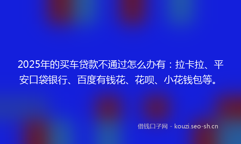2025年的买车贷款不通过怎么办有：拉卡拉、平安口袋银行、百度有钱花、花呗、小花钱包等。
