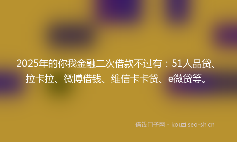 2025年的你我金融二次借款不过有：51人品贷、拉卡拉、微博借钱、维信卡卡贷、e微贷等。