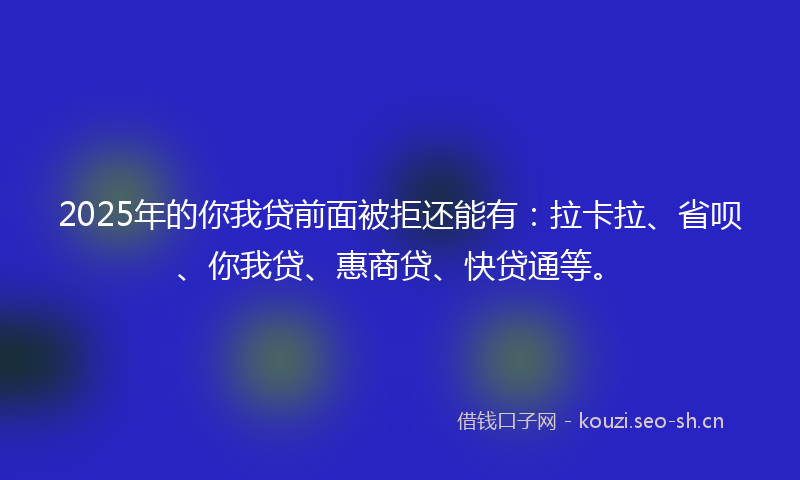 2025年的你我贷前面被拒还能有：拉卡拉、省呗、你我贷、惠商贷、快贷通等。