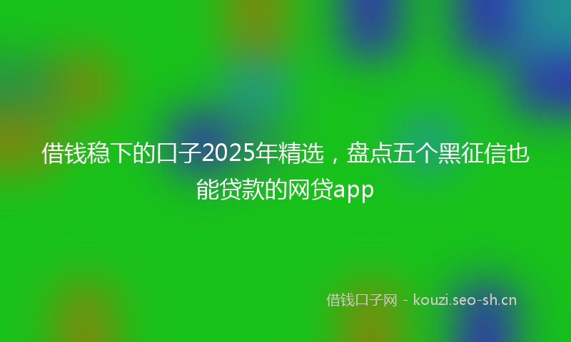 借钱稳下的口子2025年精选，盘点五个黑征信也能贷款的网贷app