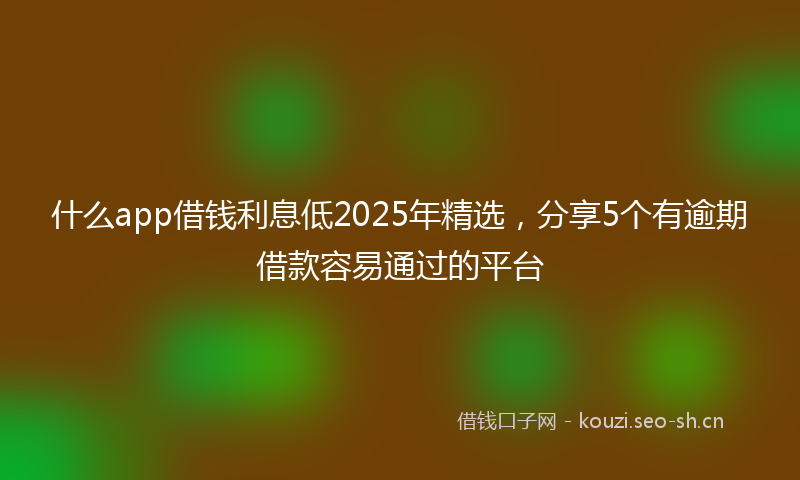 什么app借钱利息低2025年精选，分享5个有逾期借款容易通过的平台