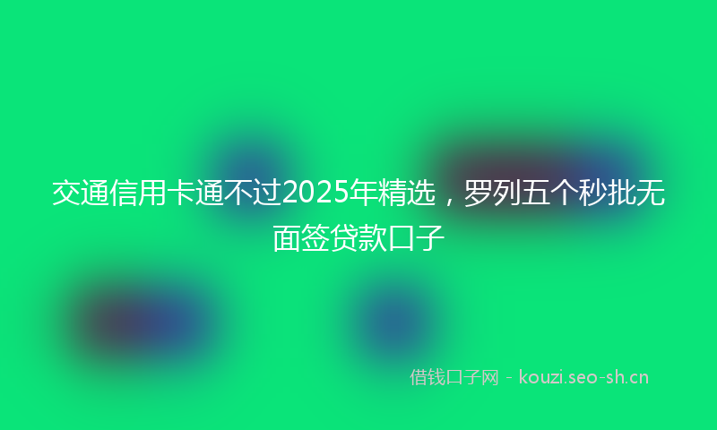 交通信用卡通不过2025年精选，罗列五个秒批无面签贷款口子