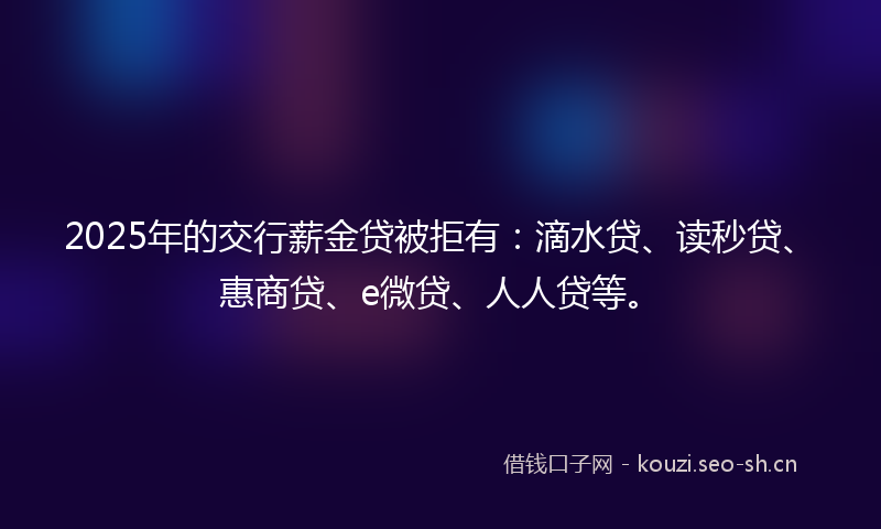 2025年的交行薪金贷被拒有：滴水贷、读秒贷、惠商贷、e微贷、人人贷等。