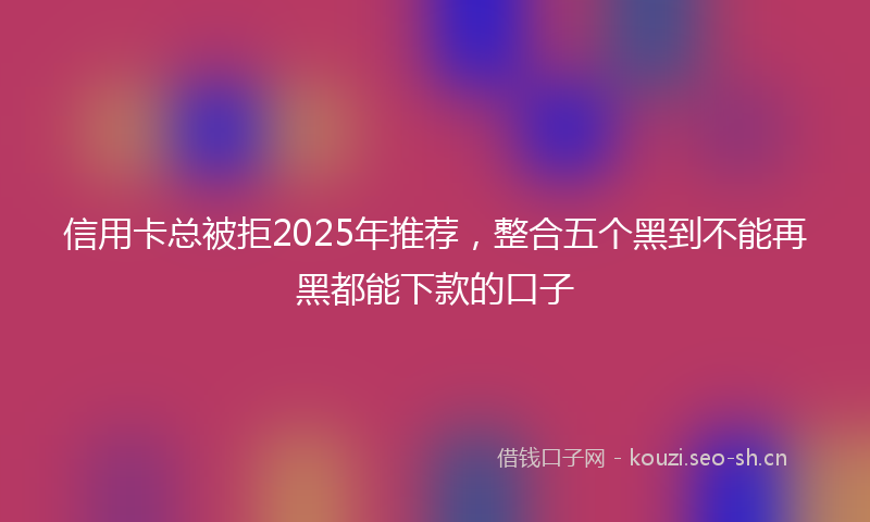 信用卡总被拒2025年推荐，整合五个黑到不能再黑都能下款的口子