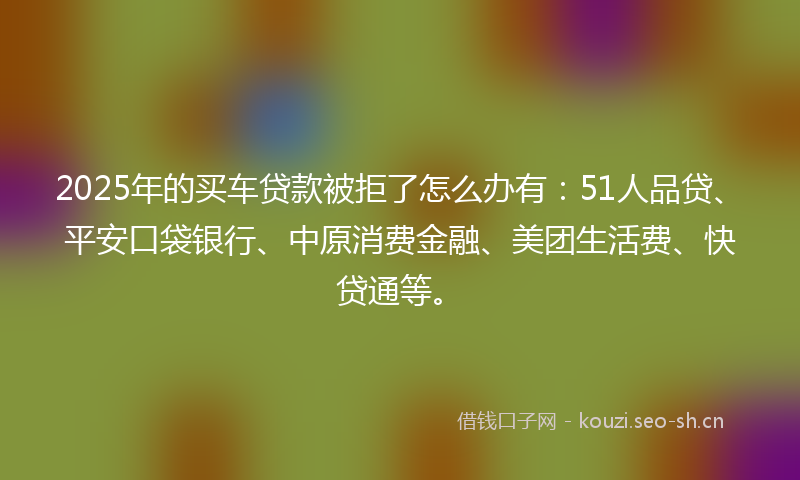 2025年的买车贷款被拒了怎么办有:51人品贷、平安口袋银行、中原消费金融、美团生活费、快贷通等。