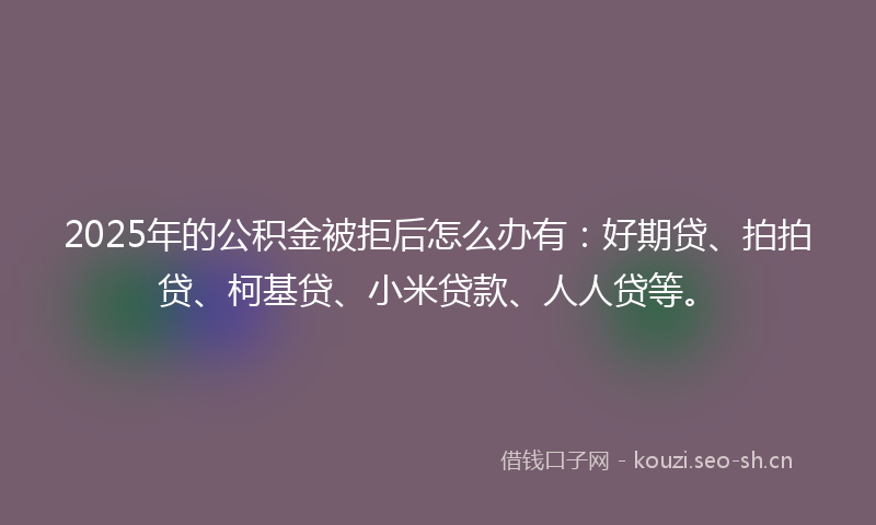 2025年的公积金被拒后怎么办有：好期贷、拍拍贷、柯基贷、小米贷款、人人贷等。