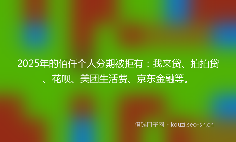 2025年的佰仟个人分期被拒有：我来贷、拍拍贷、花呗、美团生活费、京东金融等。
