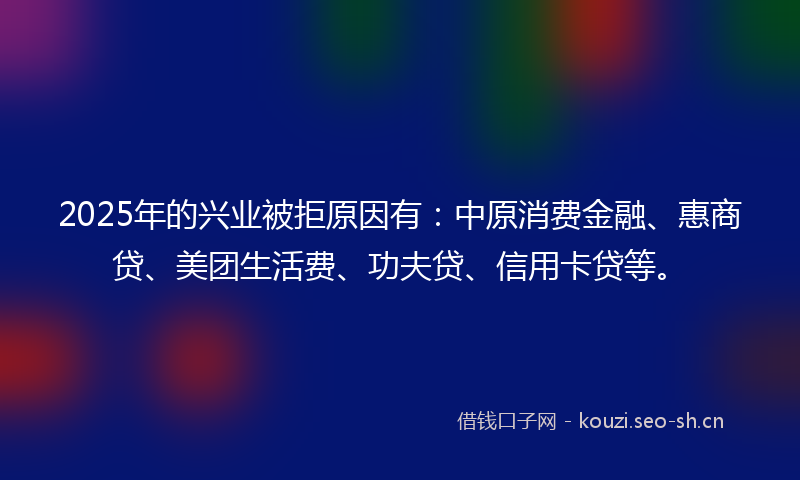 2025年的兴业被拒原因有:中原消费金融、惠商贷、美团生活费、功夫贷、信用卡贷等。
