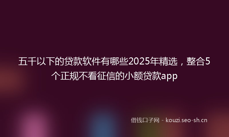 五千以下的贷款软件有哪些2025年精选，整合5个正规不看征信的小额贷款app