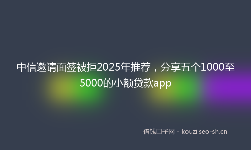 中信邀请面签被拒2025年推荐，分享五个1000至5000的小额贷款app