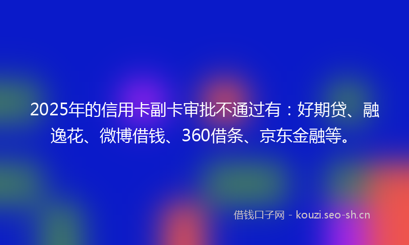 2025年的信用卡副卡审批不通过有：好期贷、融逸花、微博借钱、360借条、京东金融等。
