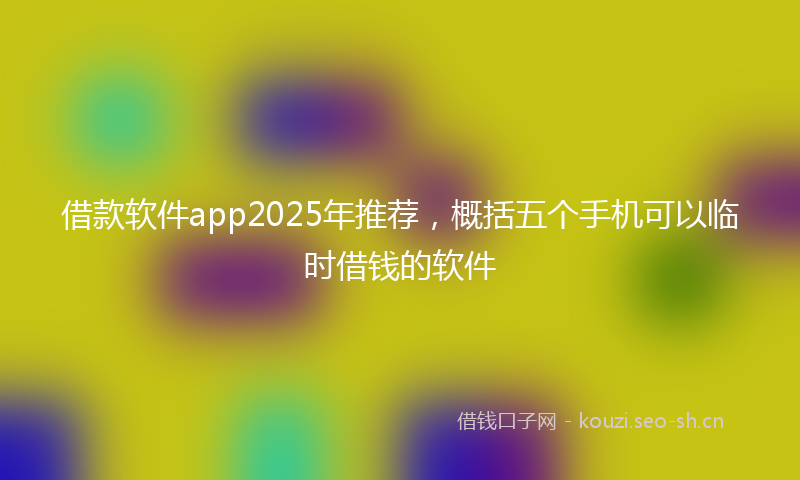 借款软件app2025年推荐，概括五个手机可以临时借钱的软件