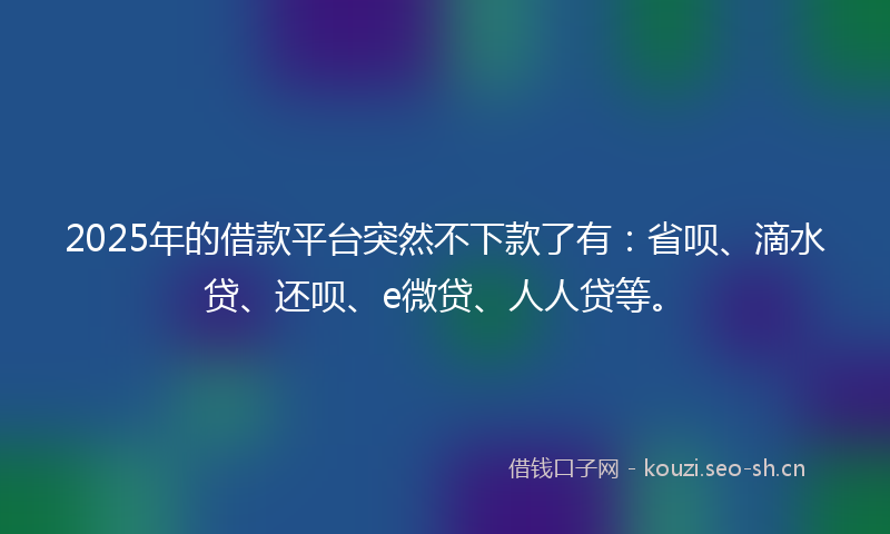 2025年的借款平台突然不下款了有：省呗、滴水贷、还呗、e微贷、人人贷等。