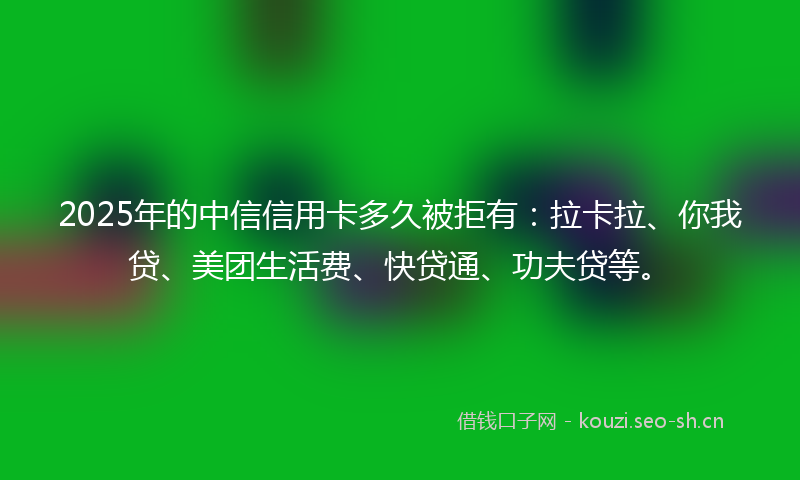 2025年的中信信用卡多久被拒有:拉卡拉、你我贷、美团生活费、快贷通、功夫贷等。