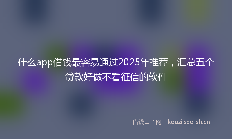 什么app借钱最容易通过2025年推荐，汇总五个贷款好做不看征信的软件