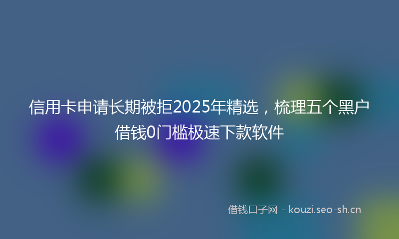 信用卡申请长期被拒2025年精选，梳理五个黑户借钱0门槛极速下款软件