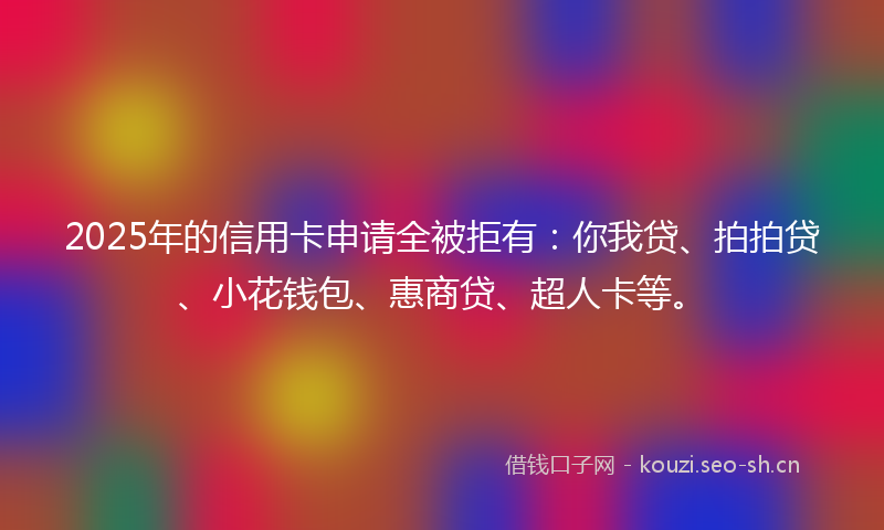 2025年的信用卡申请全被拒有:你我贷、拍拍贷、小花钱包、惠商贷、超人卡等。