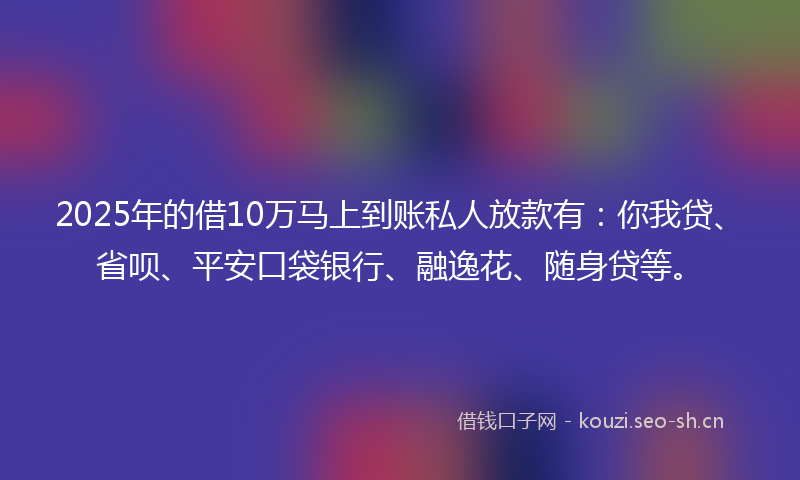 2025年的借10万马上到账私人放款有：你我贷、省呗、平安口袋银行、融逸花、随身贷等。