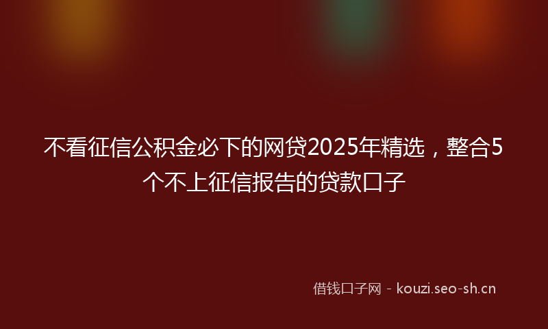 不看征信公积金必下的网贷2025年精选，整合5个不上征信报告的贷款口子
