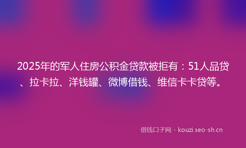 2025年的军人住房公积金贷款被拒有：51人品贷、拉卡拉、洋钱罐、微博借钱、维信卡卡贷等。