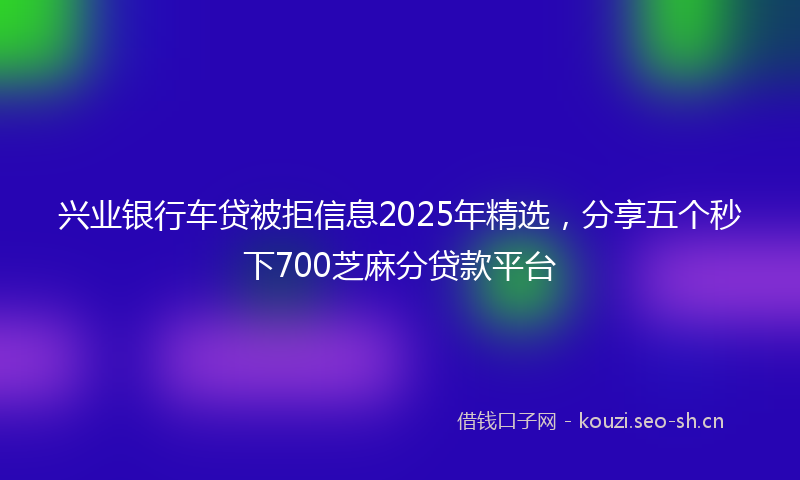 兴业银行车贷被拒信息2025年精选，分享五个秒下700芝麻分贷款平台