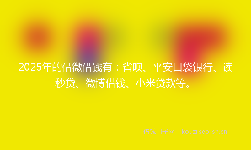 2025年的借微借钱有：省呗、平安口袋银行、读秒贷、微博借钱、小米贷款等。
