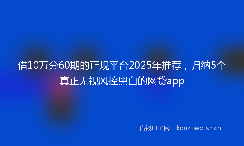 借10万分60期的正规平台2025年推荐，归纳5个真正无视风控黑白的网贷app