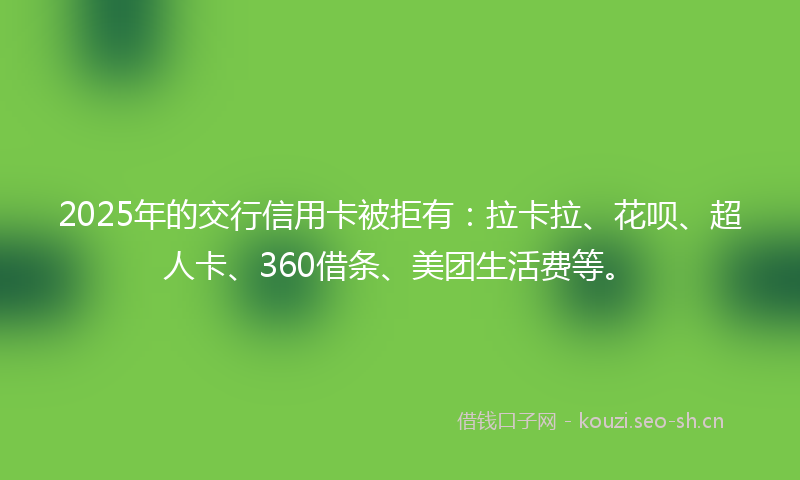 2025年的交行信用卡被拒有：拉卡拉、花呗、超人卡、360借条、美团生活费等。