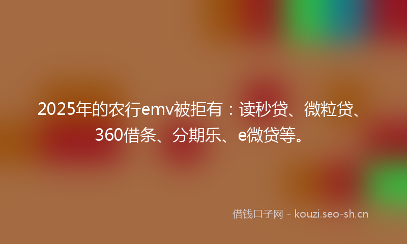 2025年的农行emv被拒有：读秒贷、微粒贷、360借条、分期乐、e微贷等。
