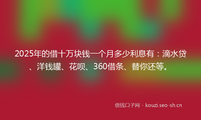 2025年的借十万块钱一个月多少利息有：滴水贷、洋钱罐、花呗、360借条、替你还等。