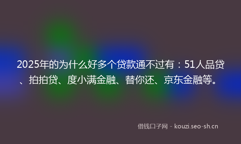 2025年的为什么好多个贷款通不过有：51人品贷、拍拍贷、度小满金融、替你还、京东金融等。