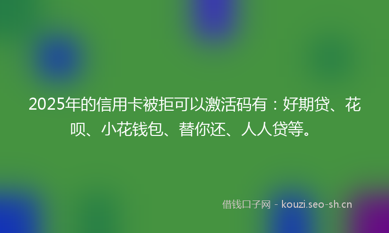 2025年的信用卡被拒可以激活码有：好期贷、花呗、小花钱包、替你还、人人贷等。