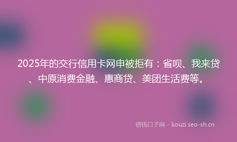 2025年的交行信用卡网申被拒有：省呗、我来贷、中原消费金融、惠商贷、美团生活费等。