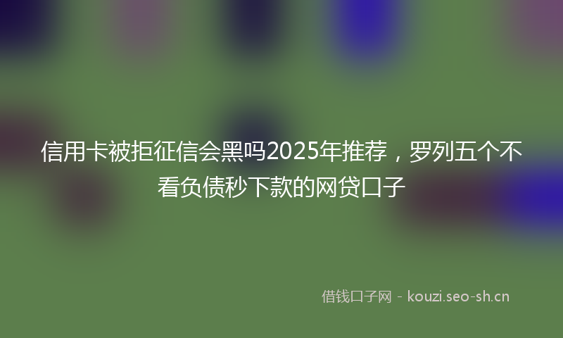 信用卡被拒征信会黑吗2025年推荐,罗列五个不看负债秒下款的网贷口子