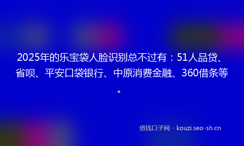 2025年的乐宝袋人脸识别总不过有：51人品贷、省呗、平安口袋银行、中原消费金融、360借条等。