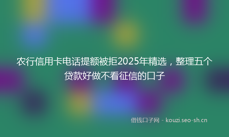 农行信用卡电话提额被拒2025年精选，整理五个贷款好做不看征信的口子