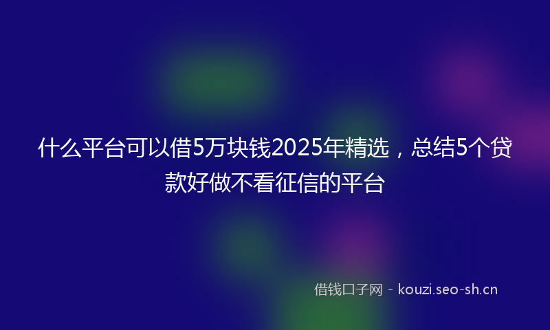 什么平台可以借5万块钱2025年精选，总结5个贷款好做不看征信的平台