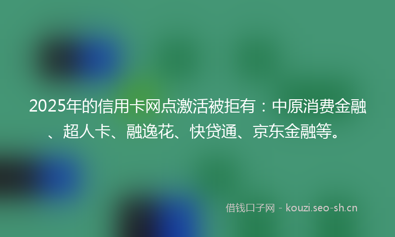2025年的信用卡网点激活被拒有：中原消费金融、超人卡、融逸花、快贷通、京东金融等。
