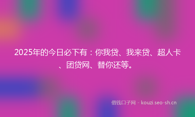 2025年的今日必下有:你我贷、我来贷、超人卡、团贷网、替你还等。