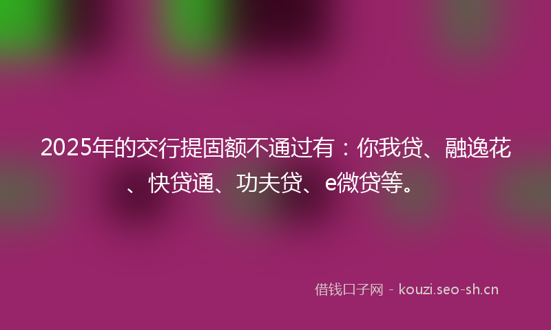 2025年的交行提固额不通过有：你我贷、融逸花、快贷通、功夫贷、e微贷等。