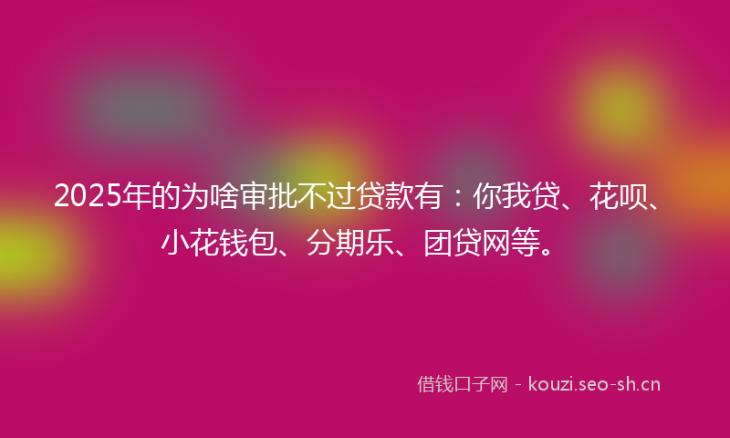 2025年的为啥审批不过贷款有:你我贷、花呗、小花钱包、分期乐、团贷网等。