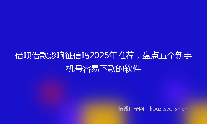 借呗借款影响征信吗2025年推荐，盘点五个新手机号容易下款的软件