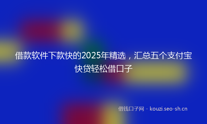 借款软件下款快的2025年精选，汇总五个支付宝快贷轻松借口子