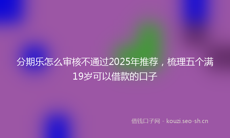 分期乐怎么审核不通过2025年推荐，梳理五个满19岁可以借款的口子