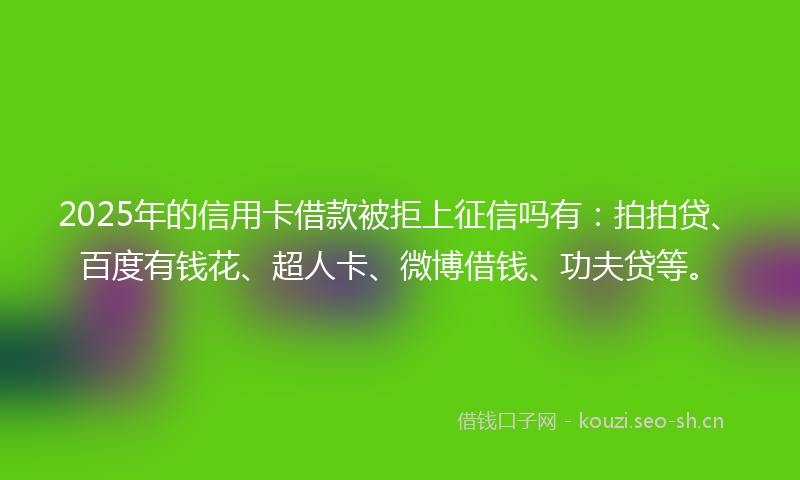 2025年的信用卡借款被拒上征信吗有：拍拍贷、百度有钱花、超人卡、微博借钱、功夫贷等。