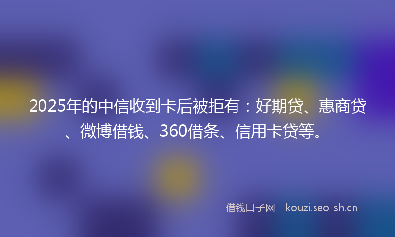 2025年的中信收到卡后被拒有：好期贷、惠商贷、微博借钱、360借条、信用卡贷等。