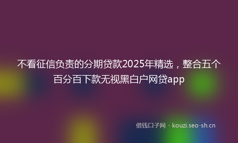 不看征信负责的分期贷款2025年精选，整合五个百分百下款无视黑白户网贷app